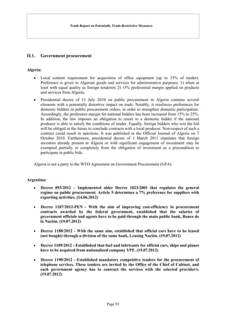 Tenth Report on Potentially Trade-Restrictive Measures
Page 93
II.1. Government procurement
Algeria:
 Local content requirement for acquisition of office equipment (up to 15% of tender).
Preference is given to Algerian goods and services for administrative purposes: 1) when at
least with equal quality as foreign tenderers 2) 15% preferential margin applied on products
and services from Algeria.
 Presidential decree of 11 July 2010 on public procurement in Algeria contains several
elements with a potentially distortive impact on trade. Notably, it reinforces preferences for
domestic bidders in public procurement orders, in order to strengthen domestic participation.
Accordingly, the preference margin for national bidders has been increased from 15% to 25%.
In addition, the law imposes an obligation to resort to a domestic bidder if the national
producer is able to satisfy the conditions of tender. Equally, foreign bidders who win the bid
will be obliged in the future to conclude contracts with a local producer. Non-respect of such a
contract could result in sanctions. It was published in the Official Journal of Algeria on 7
October 2010. Furthermore, presidential decree of 1 March 2011 stipulates that foreign
investors already present in Algeria or with significant engagement of investment may be
exempted partially or completely from the obligation of investment as a precondition to
participate in public bids.
Algeria is not a party to the WTO Agreement on Government Procurement (GPA).
Argentina:
 Decree 893/2012 – Implemented older Decree 1023/2001 that regulates the general
regime on public procurement. Article 5 determines a 7% preference for suppliers with
exporting activities. (14.06.2012)
 Decree 1187/2012-PEN - With the aim of improving cost-efficiency in procurement
contracts awarded by the federal government, established that the salaries of
government officials and agents have to be paid through the main public bank, Banco de
la Nación. (19.07.2012)
 Decree 1188/2012 - With the same aim, established that official cars have to be leased
(not bought) through a division of the same bank, Leasing Nación. (19.07.2012)
 Decree 1189/2012 - Established that fuel and lubricants for official cars, ships and planes
have to be acquired from nationalized company YPF. (19.07.2012)
 Decree 1190/2012 - Established mandatory competitive tenders for the procurement of
telephone services. These tenders are invited by the Office of the Chief of Cabinet, and
each government agency has to contract the services with the selected provider/s.
(19.07.2012)
 