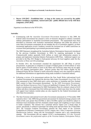 Tenth Report on Potentially Trade-Restrictive Measures
Page 94
 Decree 1191/2012 - Established that - as long as the routes are covered by the public
airlines Aerolineas Argentinas, Austral and Lade - public officials have to fly with these
companies. (19.07.2012)
Argentina is an observer to the WTO GPA.
Australia:
 Commencing with the Australian Government Procurement Statement in July 2009, the
Federal Labor Government has enacted a series of measures designed to enhance Australian
industry participation in Australian Government procurement. The requirements have been
described as consistent with Australia's international obligations and unlike the policies of
some State Government counterparts do not mandate the use of Australian suppliers, yet their
incremental application reveal a tendency towards the increased use of subtle restrictions on
overseas firms participating in government procurement tenders.
The 2009 Statement strengthened the Australian Industry Participation framework (introduced
by the previous Coalition Government in 2001) by requiring participants in large
Commonwealth tenders (generally $A20 million or more) and infrastructure projects to
prepare and implement Australian Industry Participation (AIP) Plans. Additional support was
provided in the May 2011 Budget to fund greater advocacy for local suppliers under the Buy
Australian at Home and Abroad package.
In October 2011, the Government extended the requirement for AIP Plans to private
procurement, in particular to companies in receipt of federal grants of $A20 million or more
and for grants of $A20 million or more to the States and Territories where they do not apply
their own industry participation plans. Projects greater than $A2 billion eligible for the
Enhanced Project By-law Scheme (a tariff concession scheme) were also required to publicly
list additional information on opportunities being made available to Australian industry
 Following a review of its procurement policies the New South Wales (sub-national level)
Coalition Government has replaced the previous State Labor Government's Local Jobs First
Plan announced in June 2009 which gave a price preference to Australian and New Zealand
SME content in State Government procurement. by the NSW Government Procurement:
Small and Medium Enterprises Policy Framework (published 18 January 2013). The latter still
retains its predecessor's requirement for SME Participation Plans for contracts valued at $A10
million and above (increased from $A4 million previously), which must show how the tender
will support local industry (similar plans are also required by the Federal Government and
other State Governments).
 The then-Victorian (sub-national level) Labor Government announced on 19 November 2008
(operative from 1 July 2009) that government procurement for declared strategic projects with
whole-of-life costs greater than $A250m or above $A100m capital cost should be subject to
minimum local (Australian and New Zealand) content targets and weighting on local content
in tender evaluation. The measure has a potential adverse impact over a broad range of
sectors, specifically in relation to passenger rail rolling stock and tram fleets. On 19 December
2011, the Victorian Coalition Government released the final report of the Victorian
Competition & Efficiency Commission's (VCEC) inquiry into A More Competitive Victorian
Manufacturing Industry, along with the Government's response and a new manufacturing
strategy. The Government did not support VCEC's recommendation 12.9 (the Victorian
Government remove the preferential aspects of the Victorian Industry Participation Policy),
 
