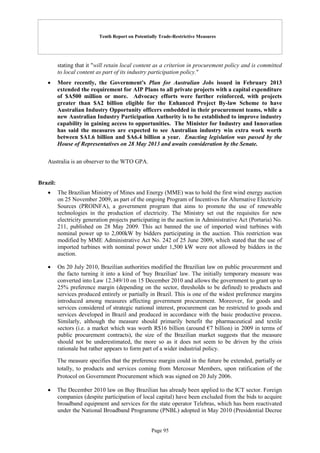Tenth Report on Potentially Trade-Restrictive Measures
Page 95
stating that it "will retain local content as a criterion in procurement policy and is committed
to local content as part of its industry participation policy."
 More recently, the Government's Plan for Australian Jobs issued in February 2013
extended the requirement for AIP Plans to all private projects with a capital expenditure
of $A500 million or more. Advocacy efforts were further reinforced, with projects
greater than $A2 billion eligible for the Enhanced Project By-law Scheme to have
Australian Industry Opportunity officers embedded in their procurement teams, while a
new Australian Industry Participation Authority is to be established to improve industry
capability in gaining access to opportunities. The Minister for Industry and Innovation
has said the measures are expected to see Australian industry win extra work worth
between $A1.6 billion and $A6.4 billion a year. Enacting legislation was passed by the
House of Representatives on 28 May 2013 and awaits consideration by the Senate.
Australia is an observer to the WTO GPA.
Brazil:
 The Brazilian Ministry of Mines and Energy (MME) was to hold the first wind energy auction
on 25 November 2009, as part of the ongoing Program of Incentives for Alternative Electricity
Sources (PROINFA), a government program that aims to promote the use of renewable
technologies in the production of electricity. The Ministry set out the requisites for new
electricity generation projects participating in the auction in Administrative Act (Portaria) No.
211, published on 28 May 2009. This act banned the use of imported wind turbines with
nominal power up to 2,000kW by bidders participating in the auction. This restriction was
modified by MME Administrative Act No. 242 of 25 June 2009, which stated that the use of
imported turbines with nominal power under 1,500 kW were not allowed by bidders in the
auction.
 On 20 July 2010, Brazilian authorities modified the Brazilian law on public procurement and
the facto turning it into a kind of 'buy Brazilian' law. The initially temporary measure was
converted into Law 12.349/10 on 15 December 2010 and allows the government to grant up to
25% preference margin (depending on the sector, thresholds to be defined) to products and
services produced entirely or partially in Brazil. This is one of the widest preference margins
introduced among measures affecting government procurement. Moreover, for goods and
services considered of strategic national interest, procurement can be restricted to goods and
services developed in Brazil and produced in accordance with the basic productive process.
Similarly, although the measure should primarily benefit the pharmaceutical and textile
sectors (i.e. a market which was worth R$16 billion (around €7 billion) in 2009 in terms of
public procurement contracts), the size of the Brazilian market suggests that the measure
should not be underestimated, the more so as it does not seem to be driven by the crisis
rationale but rather appears to form part of a wider industrial policy.
The measure specifies that the preference margin could in the future be extended, partially or
totally, to products and services coming from Mercosur Members, upon ratification of the
Protocol on Government Procurement which was signed on 20 July 2006.
 The December 2010 law on Buy Brazilian has already been applied to the ICT sector. Foreign
companies (despite participation of local capital) have been excluded from the bids to acquire
broadband equipment and services for the state operator Telebras, which has been reactivated
under the National Broadband Programme (PNBL) adopted in May 2010 (Presidential Decree
 