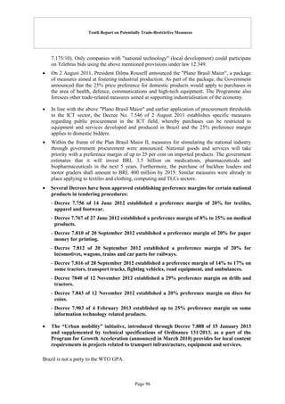 Tenth Report on Potentially Trade-Restrictive Measures
Page 96
7.175/10). Only companies with "national technology" (local development) could participate
on Telebras bids using the above mentioned provisions under law 12.349.
 On 2 August 2011, President Dilma Rouseff announced the "Plano Brasil Maior", a package
of measures aimed at fostering industrial production. As part of the package, the Government
announced that the 25% price preference for domestic products would apply to purchases in
the area of health, defence, communications and high-tech equipment. The Programme also
foresees other trade-related measures aimed at supporting industrialisation of the economy.
 In line with the above "Plano Brasil Maior" and earlier application of procurement thresholds
to the ICT sector, the Decree No. 7.546 of 2 August 2011 establishes specific measures
regarding public procurement in the ICT field, whereby purchases can be restricted to
equipment and services developed and produced in Brazil and the 25% preference margin
applies to domestic bidders.
 Within the frame of the Plan Brasil Maior II, measures for stimulating the national industry
through government procurement were announced. National goods and services will take
priority with a preference margin of up to 25 per cent on imported products. The government
estimates that it will invest BRL 3.5 billion on medications, pharmaceuticals and
biopharmaceuticals in the next 5 years. Furthermore, the purchase of backhoe loaders and
motor graders shall amount to BRL 400 million by 2015. Similar measures were already in
place applying to textiles and clothing, computing and TLCs sectors.
 Several Decrees have been approved establishing preference margins for certain national
products in tendering procedures:
- Decree 7.756 of 14 June 2012 established a preference margin of 20% for textiles,
apparel and footwear.
- Decree 7.767 of 27 June 2012 established a preference margin of 8% to 25% on medical
products.
- Decree 7.810 of 20 September 2012 established a preference margin of 20% for paper
money for printing.
- Decree 7.812 of 20 September 2012 established a preference margin of 20% for
locomotives, wagons, trains and car parts for railways.
- Decree 7.816 of 28 September 2012 established a preference margin of 14% to 17% on
some tractors, transport trucks, fighting vehicles, road equipment, and ambulances.
- Decree 7840 of 12 November 2012 established a 29% preference margin on drills and
tractors.
- Decree 7.843 of 12 November 2012 established a 20% preference margin on discs for
coins.
- Decree 7.903 of 4 February 2013 established up to 25% preference margin on some
information technology related products.
 The “Urban mobility” initiative, introduced through Decree 7.888 of 15 January 2013
and supplemented by technical specifications of Ordinance 131/2013, as a part of the
Program for Growth Acceleration (announced in March 2010) provides for local content
requirements in projects related to transport infrastructure, equipment and services.
Brazil is not a party to the WTO GPA.
 