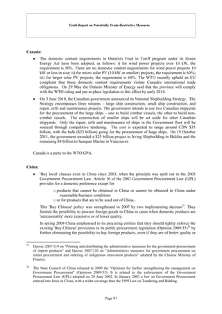 Tenth Report on Potentially Trade-Restrictive Measures
Page 97
Canada:
 The domestic content requirements in Ontario's Feed in Tariff program under its Green
Energy Act have been adopted, as follows: i) for wind power projects over 10 kW, the
requirement is 50%. There are no domestic content requirements for wind power projects 10
kW or less in size; ii) for micro solar PV (10 kW or smaller) projects, the requirement is 60%;
iii) for larger solar PV projects, the requirement is 60%. The WTO recently upheld an EU
complaint that these domestic content requirements violate Canada's international trade
obligations. On 29 May the Ontario Minister of Energy said that the province will comply
with the WTO ruling and put in place legislation to this effect by early 2014.
 On 3 June 2010, the Canadian government announced its National Shipbuilding Strategy. The
Strategy encompasses three streams – large ship construction, small ship construction, and
repair, refit and maintenance projects. The government intends to use two Canadian shipyards
for the procurement of the large ships – one to build combat vessels, the other to build non-
combat vessels. The construction of smaller ships will be set aside for other Canadian
shipyards. Only the repair, refit and maintenance of ships in the Government fleet will be
sourced through competitive tendering. The cost is expected to range around CDN $35
billion, with the bulk ($33 billion) going for the procurement of large ships. On 19 October
2011, the government awarded a $25 billion project to Irving Shipbuilding in Halifax and the
remaining $8 billion to Seaspan Marine in Vancouver.
Canada is a party to the WTO GPA.
China:
 'Buy local' clauses exist in China since 2003, when the principle was spelt out in the 2003
Government Procurement Law. Article 10 of the 2003 Government Procurement Law (GPL)
provides for a domestic preference except for
o products that cannot be obtained in China or cannot be obtained in China under
reasonable business conditions
o or for products that are to be used out of China..
This 'Buy Chinese' policy was strengthened in 2007 by two implementing decrees25
. They
limited the possibility to procure foreign goods in China to cases when domestic products are
'unreasonably' more expensive or of lower quality.
In spring 2009 China emphasised to its procuring entities that they should tightly enforce the
existing 'Buy Chinese' provisions in its public procurement legislation (Opinion 2009/35)26
by
further eliminating the possibility to buy foreign products, even if they are of better quality or
25
Decree 2007/119 on "Printing and distributing the administrative measures for the government procurement
of import products" and Decree 2007/120 on "Administrative measures for government procurement on
initial procurement and ordering of indigenous innovation products" adopted by the Chinese Ministry of
Finance.
26
The State Council of China released in 2009 the "Opinions for further strengthening the management on
Government Procurement" (Opinions 2009/35). It is related to the enforcement of the Government
Procurement Law (GPL) adopted on 29 June 2002. In January 2003 a law on Government Procurement
entered into force in China, with a wider coverage than the 1999 Law on Tendering and Bidding.
 