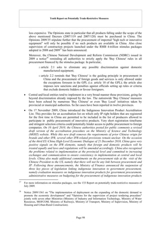 Tenth Report on Potentially Trade-Restrictive Measures
Page 98
less expensive. The Opinions state in particular that all products falling under the scope of the
above mentioned Decrees (2007/119 and 2007/120) must be purchased in China. The
Opinions 2009/35 stipulate further that the procurement of imported "high tech or innovative
equipment" will only be possible if no such products are available in China. Also close
supervision of construction projects launched under the RMB 4-trillion stimulus packages
adopted in 2008 and 200927
has been announced.
Moreover, the Chinese National Development and Reform Commission (NDRC) issued in
2009 a notice28
reminding all authorities to strictly apply the 'Buy Chinese' rules in all
procurement financed by the stimulus package. In particular,
o article 2.1 asks to eliminate any possible discrimination against domestic
manufactured equipment;
o article 2.2 reminds that 'Buy Chinese' is the guiding principle in procurement in
China and the procurement of foreign goods and services is only allowed under
the exceptions foreseen in the GPL (i.e. article 10 of the GPL); the article also
imposes new sanctions and penalties against officials setting up rules or criteria
that exclude domestic bidders or favour foreigners.
 Central and local entities tend to implement in a very broad manner those provisions, going far
beyond discrimination already imposed by the law. The nationwide 'Buy Chinese' measures
have been echoed by numerous 'Buy Chinese' or even 'Buy Local' initiatives taken by
provincial or municipal authorities. So far cases have been reported in twelve provinces.
 On 17 November 2009, China introduced the Indigenous Innovation Product Accreditation
List. This provides for an accreditation list on which only IP right holders that are registered
for the first time in China are permitted to be included in the list of producers allowed to
participate in public procurement of innovative products. Very short registration timeframe
and stringent selection criteria could potentially hinder access to public procurement to foreign
companies. On 10 April 2010, the Chinese authorities posted for public comments a revised
draft version of the accreditation procedure on the Ministry of Science and Technology
(MOST) website. While this new draft removes the requirements of prior Chinese origin for
brands and other IPR, several other IPR-related provisions remain unclear. On the occasion
of the third EU-China High-Level Economic Dialogue of 21 December 2010, China gave very
positive signals on the IPR elements, namely that foreign and domestic products will be
treated equally and laws and regulations will be amended accordingly. China also recognised
the problems related to implementation at the provincial level and committed to increasing
exchanges and communication to ensure consistency in implementation at central and local
levels. China also made additional commitments on the procurement side at the visit of the
Chinese President to the US, namely that there will not be any link between procurement and
IP. Following these announcements, the Ministry of Finance announced the suspension of
three key pieces of legislation linking indigenous innovation to government procurement,
namely evaluation measures on indigenous innovation products for government procurement,
administrative measures on budgeting for the procurement of indigenous innovation products
27
For more information on stimulus packages, see the 133 Report on potentially trade-restrictive measures of
July 2009.
28
Notice 2009/1361 on "The implementation of deployment on the expanding of the domestic demand to
promote the economic development" and "Opinions for the supervision of project tendering procedure"
jointly with seven other Ministries (Ministry of Industry and Information Technology, Ministry of Water
Resources, MOFCOM, Ministry of Railways, Ministry of Transport, Ministry of Supervision, Ministry of
Housing and Urban-Rural Construction).
 