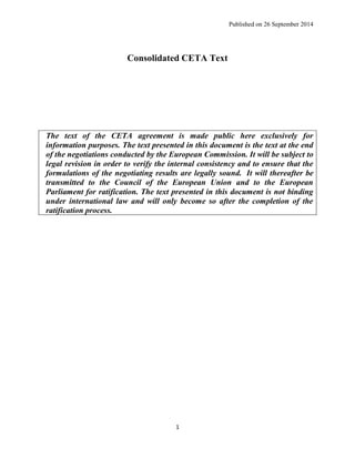 Published on 26 September 2014 
1 
Consolidated CETA Text 
The text of the CETA agreement is made public here exclusively for information purposes. The text presented in this document is the text at the end of the negotiations conducted by the European Commission. It will be subject to legal revision in order to verify the internal consistency and to ensure that the formulations of the negotiating results are legally sound. It will thereafter be transmitted to the Council of the European Union and to the European Parliament for ratification. The text presented in this document is not binding under international law and will only become so after the completion of the ratification process. 
 