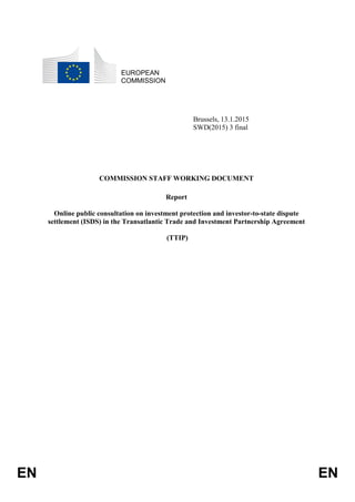 EN EN
EUROPEAN
COMMISSION
Brussels, 13.1.2015
SWD(2015) 3 final
COMMISSION STAFF WORKING DOCUMENT
Report
Online public consultation on investment protection and investor-to-state dispute
settlement (ISDS) in the Transatlantic Trade and Investment Partnership Agreement
(TTIP)
 