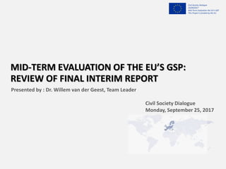 Civil Society Dialogue
25/09/2017
Mid-Term Evaluation the EU’s GSP
This Project is funded by the EU
MID-TERM EVALUATION OF THE EU’S GSP:
REVIEW OF FINAL INTERIM REPORT
Presented by : Dr. Willem van der Geest, Team Leader
Civil Society Dialogue
Monday, September 25, 2017
 