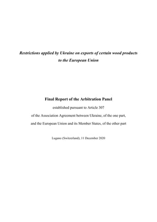 Restrictions applied by Ukraine on exports of certain wood products
to the European Union
Final Report of the Arbitration Panel
established pursuant to Article 307
of the Association Agreement between Ukraine, of the one part,
and the European Union and its Member States, of the other part
Lugano (Switzerland), 11 December 2020
 