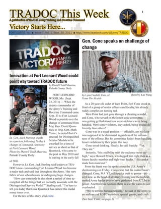 TRADOC This Week
A publication of the U.S. Army Training and Doctrine Command
                                                                                                                         1




Victory Starts Here...
FORT EUSTIS, Va. ■ Issue 7, Vol. 1, Sept. 30, 2011 ■ http://www.facebook.com/USArmyTRADOC


                                                                     Gen. Cone speaks on challenge of
                                                                     change




Innovation at Fort Leonard Wood could
point way toward TRADOC future
                                     by Darrell Todd Maurina,
                                     Pulaski County Daily

                                          FORT LEONARD               by Lynn Freehill, Univ. of                photo by Kae Wang
                                      WOOD, Mo. (Sept.               Texas The Alcalde
                                      23, 2011) — When the
                                                                        As a 20-year-old cadet at West Point, Bob Cone stood in
                                      deputy commander of
                                                                     front of a group of senior officers and faculty, his already
                                      the Army’s Training and
                                                                     ruddy complexion turning red.
                                      Doctrine Command came
                                                                         West Point had just gone through a cheating scandal,
                                      Sept. 23 to Fort Leonard
                                                                     and Cone, who served on the honor-code committee,
                                      Wood to preside over the
                                                                     was getting grilled about how code-violators were being
                                      change of command from
                                                                     handled. Were some violators, they asked, being treated dif-
                                      Maj. Gen. David Quan-
                                                                     ferently than others?
                                      tock to Brig. Gen. Mark
                                                                         Cone was in a tough position — officially, any violator
                                      Yenter, he noted that it’s
                                                                     was supposed to be dismissed, regardless of the serious-
Lt. Gen. Jack Sterling speaks         unusual for Distinguished
                                                                     ness of the offense. But his committee hadn’t been handling
to reporters following Friday’s Service Medals to be                 lesser violations by their peers that way.
change of command ceremony awarded for a time of                         Cone stood thinking. Finally, he said frankly: “Yes.
at Fort Leonard Wood.                 service as short as that of
                                                                     They are.”
Photo by Darrell Todd Maurina, Quantock, who came to                     Instantly, “his credibility with the audience went sky-
Pulaski County Daily                  the post in May 2010 and
                                                                     high,” says Howard Prince, who tagged him right then as a
                                      is leaving in the early fall
                                                                     future faculty member and high-level leader. “His candor
of 2011.
                                                                     made him stand out.”
    However, Lt. Gen. Jack Sterling said leaders at TRA-
                                                                        From the frank way he spoke about the U.S. Army’s
DOC know commanding Fort Leonard Wood has become
                                                                     shortcomings on Friday, it was clear that his candor hasn’t
a major task and said that throughout the Army, “the very
                                                                     changed. Cone, MA ’87, still speaks truth to power—ex-
fabric of our schoolhouses is undergoing huge changes.
                                                                     cept now, as the head of all Army training and the highest-
    “How can somebody in that short a period of time ac-
                                                                     ranked Army leader ever to have graduated from UT, he is
complish all the things that we normally associate with the
                                                                     power. And from his position, there is a lot he wants to see
Distinguished Service Medal?” Sterling said. “I’m here to
                                                                     overhauled.
tell you today that Dave Quantock has earned this medal
                                                                         “We’re terrible bureaucratically,” he said of the Army to
many times over.
                                                                     an audience of ROTC members, special guests, and civil-
    For the rest of this story, click here.
                                                                     (See Gen. Cone, on page 2)
 