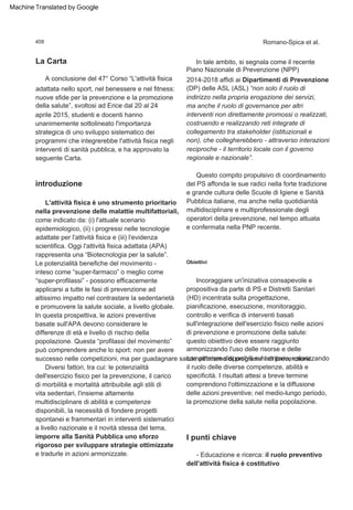 A conclusione del 47° Corso “L'attività fisica
adattata nello sport, nel benessere e nel fitness:
nuove sfide per la prevenzione e la promozione
della salute”, svoltosi ad Erice dal 20 al 24
aprile 2015, studenti e docenti hanno
unanimemente sottolineato l'importanza
strategica di uno sviluppo sistematico dei
programmi che integrerebbe l'attività fisica negli
interventi di sanità pubblica, e ha approvato la
seguente Carta.
- Educazione e ricerca: il ruolo preventivo
dell'attività fisica è costitutivo
Questo compito propulsivo di coordinamento
del PS affonda le sue radici nella forte tradizione
e grande cultura delle Scuole di Igiene e Sanità
Pubblica italiane, ma anche nella quotidianità
multidisciplinare e multiprofessionale degli
operatori della prevenzione, nel tempo attuata
e confermata nella PNP recente.
In tale ambito, si segnala come il recente
Piano Nazionale di Prevenzione (NPP)
2014-2018 affidi ai Dipartimenti di Prevenzione
(DP) delle ASL (ASL) “non solo il ruolo di
indirizzo nella propria erogazione dei servizi,
ma anche il ruolo di governance per altri
interventi non direttamente promossi o realizzati,
costruendo e realizzando reti integrate di
collegamento tra stakeholder (istituzionali e
non), che collegherebbero - attraverso interazioni
reciproche - il territorio locale con il governo
regionale e nazionale”.
L'attività fisica è uno strumento prioritario
nella prevenzione delle malattie multifattoriali,
come indicato da: (i) l'attuale scenario
epidemiologico, (ii) i progressi nelle tecnologie
adattate per l'attività fisica e (iii) l'evidenza
scientifica. Oggi l'attività fisica adattata (APA)
rappresenta una “Biotecnologia per la salute”.
Le potenzialità benefiche del movimento -
inteso come “super-farmaco” o meglio come
“super-profilassi” - possono efficacemente
applicarsi a tutte le fasi di prevenzione ad
altissimo impatto nel contrastare la sedentarietà
e promuovere la salute sociale, a livello globale.
In questa prospettiva, le azioni preventive
basate sull'APA devono considerare le
differenze di età e livello di rischio della
popolazione. Questa “profilassi del movimento”
può comprendere anche lo sport: non per avere
successo nelle competizioni, ma per guadagnare salute all'interno di programmi di prevenzione.
Incoraggiare un'iniziativa consapevole e
propositiva da parte di PS e Distretti Sanitari
(HD) incentrata sulla progettazione,
pianificazione, esecuzione, monitoraggio,
controllo e verifica di interventi basati
sull'integrazione dell'esercizio fisico nelle azioni
di prevenzione e promozione della salute:
questo obiettivo deve essere raggiunto
armonizzando l'uso delle risorse e delle
competenze disponibili sul territorio, valorizzando
il ruolo delle diverse competenze, abilità e
specificità. I risultati attesi a breve termine
comprendono l'ottimizzazione e la diffusione
delle azioni preventive; nel medio-lungo periodo,
la promozione della salute nella popolazione.
Diversi fattori, tra cui: le potenzialità
dell'esercizio fisico per la prevenzione, il carico
di morbilità e mortalità attribuibile agli stili di
vita sedentari, l'insieme altamente
multidisciplinare di abilità e competenze
disponibili, la necessità di fondere progetti
spontanei e frammentari in interventi sistematici
a livello nazionale e il novità stessa del tema,
imporre alla Sanità Pubblica uno sforzo
rigoroso per sviluppare strategie ottimizzate
e tradurle in azioni armonizzate.
introduzione
La Carta
Obiettivi
I punti chiave
408 Romano-Spica et al.
Machine Translated by Google
 
