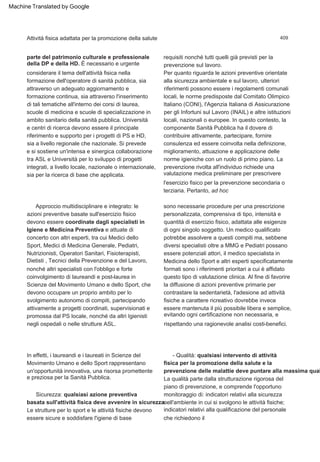 409
parte del patrimonio culturale e professionale
della DP e della HD. È necessario e urgente
considerare il tema dell'attività fisica nella
formazione dell'operatore di sanità pubblica, sia
attraverso un adeguato aggiornamento e
formazione continua, sia attraverso l'inserimento
di tali tematiche all'interno dei corsi di laurea,
scuole di medicina e scuole di specializzazione in
ambito sanitario della sanità pubblica. Università
e centri di ricerca devono essere il principale
riferimento e supporto per i progetti di PS e HD,
sia a livello regionale che nazionale. Si prevede
e si sostiene un'intensa e sinergica collaborazione
tra ASL e Università per lo sviluppo di progetti
integrati, a livello locale, nazionale o internazionale,
sia per la ricerca di base che applicata.
Per quanto riguarda le azioni preventive orientate
alla sicurezza ambientale e sul lavoro, ulteriori
riferimenti possono essere i regolamenti comunali
locali, le norme predisposte dal Comitato Olimpico
Italiano (CONI), l'Agenzia Italiana di Assicurazione
per gli Infortuni sul Lavoro (INAIL) e altre istituzioni
locali, nazionali o europee. In questo contesto, la
componente Sanità Pubblica ha il dovere di
contribuire attivamente, partecipare, fornire
consulenza ed essere coinvolta nella definizione,
miglioramento, attuazione e applicazione delle
norme igieniche con un ruolo di primo piano. La
prevenzione rivolta all'individuo richiede una
valutazione medica preliminare per prescrivere
l'esercizio fisico per la prevenzione secondaria o
terziaria. Pertanto, ad hoc
Le strutture per lo sport e le attività fisiche devono
essere sicure e soddisfare l'igiene di base
Sicurezza: qualsiasi azione preventiva
basata sull'attività fisica deve avvenire in sicurezza.
requisiti nonché tutti quelli già previsti per la
prevenzione sul lavoro.
La qualità parte dalla strutturazione rigorosa del
piano di prevenzione, e comprende l'opportuno
monitoraggio di: indicatori relativi alla sicurezza
nell'ambiente in cui si svolgono le attività fisiche;
indicatori relativi alla qualificazione del personale
che richiedono il
In effetti, i laureandi e i laureati in Scienze del
Movimento Umano e dello Sport rappresentano
un'opportunità innovativa, una risorsa promettente
e preziosa per la Sanità Pubblica.
- Qualità: qualsiasi intervento di attività
fisica per la promozione della salute e la
prevenzione delle malattie deve puntare alla massima qual
Approccio multidisciplinare e integrato: le
azioni preventive basate sull'esercizio fisico
devono essere coordinate dagli specialisti in
Igiene e Medicina Preventiva e attuate di
concerto con altri esperti, tra cui Medici dello
Sport, Medici di Medicina Generale, Pediatri,
Nutrizionisti, Operatori Sanitari, Fisioterapisti,
Dietisti , Tecnici della Prevenzione e del Lavoro,
nonché altri specialisti con l'obbligo e forte
coinvolgimento di laureandi e post-laurea in
Scienze del Movimento Umano e dello Sport, che
devono occupare un proprio ambito per lo
svolgimento autonomo di compiti, partecipando
attivamente a progetti coordinati, supervisionati e
promossa dal PS locale, nonché da altri Igienisti
negli ospedali o nelle strutture ASL.
sono necessarie procedure per una prescrizione
personalizzata, comprensiva di tipo, intensità e
quantità di esercizio fisico, adattata alle esigenze
di ogni singolo soggetto. Un medico qualificato
potrebbe assolvere a questi compiti ma, sebbene
diversi specialisti oltre a MMG e Pediatri possano
essere potenziali attori, il medico specialista in
Medicina dello Sport e altri esperti specificatamente
formati sono i riferimenti prioritari a cui è affidato
questo tipo di valutazione clinica. Al fine di favorire
la diffusione di azioni preventive primarie per
contrastare la sedentarietà, l'adesione ad attività
fisiche a carattere ricreativo dovrebbe invece
essere mantenuta il più possibile libera e semplice,
evitando ogni certificazione non necessaria, e
rispettando una ragionevole analisi costi-benefici.
Attività fisica adattata per la promozione della salute
Machine Translated by Google
 