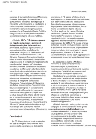 Conclusioni
promozione. Il PS agisce all'interno di una
rete integrata con una struttura interdisciplinare
e un approccio basato sulla popolazione.
Coinvolge le conoscenze e le competenze
degli operatori della Sanità Pubblica, inclusi i
medici specializzati in Igiene e Sanità
Pubblica, Medicina del Lavoro, Medicina
Veterinaria, Operatori Sanitari e Sociali,
Tecnici della Prevenzione, reclutando e
coordinando tutto il necessario supporto
aggiuntivo da altre competenze professionali
e competenze del SSN . Il PS ricerca sinergie
e alleanze con enti e istituzioni locali, agenzie
di istruzione e comunicazione, organizzazioni
non governative e imprese private. In questo
ampio contesto, i laureati in Scienze del
Movimento Umano e dello Sport rappresentano
un'opportunità e una risorsa per la prevenzione.
- Metodo: Il DP e l'HD devono operare
nel rispetto dei principi e dei metodi
dell'epidemiologia e della medicina
preventiva, adottando rigorosamente un
approccio scientifico e collaborando
attivamente con gruppi di riferimento quali
GSMS-SItI, Società Scientifiche, CONI
Olimpico, Agenzie di Promozione Sportiva ,
centri di ricerca e accademici, alimentando
un partenariato di competenze reciprocamente
complementari, fondato sull'interazione
territorio-università. Sarà sempre necessario
considerare e differenziare attentamente le
fasce di età e le caratteristiche socio-culturali
nelle popolazioni target; l'attività fisica nella
scuola deve essere imposta come mezzo di
promozione della salute, richiedendo la
presenza di insegnanti curriculari di
Educazione Fisica nei piani di Educazione
alla Salute che comportino l'esercizio fisico.
Dovranno essere presi in considerazione
nuovi modelli, differenziando i programmi
sanitari che coinvolgono le competizioni
sportive da quelli che offrono attività fisiche
per la prevenzione primaria, secondaria,
terziaria (vedi Appendici). In accordo con
l'esperienza precedente, un riferimento online
“MuoverSÌ” (www.societaitalianaigiene.org/
muoversi) e altre piattaforme internet
promuoveranno reti operative e diffonderanno nuove realizzazioni e modelli applicativi.
Gli studi sistematici sulla popolazione e le
campagne di prevenzione sono molto graditi
per la promozione dell'attività fisica come
strumento riconosciuto di assoluta priorità di
salute pubblica. Questo approccio alla
prevenzione primaria dovrebbe essere
incoraggiato e semplificato in termini di
accessibilità ed economicità, evitando
procedure amministrative complesse,
scartoffie inutili o “certificazioni mediche”, ostacoli non g
Lo specialista in Igiene e Medicina
Preventiva si pone come riferimento
fondamentale per la promozione e
l'organizzazione di interventi di sanità pubblica
che integrino l'attività fisica come mezzo di
prevenzione e promozione della salute.
presenza di laureati in Scienze del Movimento
Umano e dello Sport, laurea triennale o
quinquennale, a seconda della tipologia di
intervento. L'identificazione, la valutazione e
l'attuazione delle problematiche di qualità
rientrano tra i compiti di organizzazione-
gestione che gli Operatori di Sanità Pubblica
svolgono e sono di competenza dei medici
specializzati in Igiene e Sanità Pubblica.
La PS è l'espressione locale e operativa
del SSN e svolge un ruolo centrale nella
gestione della prevenzione e della salute
Combattere la sedentarietà, promuovere
e prescrivere l'attività fisica è semplicemente
la “buona medicina” e la “buona assistenza
sanitaria” di oggi; al contrario, non impegnarsi
in tali sforzi da parte di operatori e servizi è
“cattiva medicina” e “malpratica medica”. In
questo momento, in cui il SSN è impegnato
nella ricerca di nuove strategie per coniugare
efficacia e sostenibilità economica, la
promozione dell'attività fisica appare per essa
un valido investimento e una nuova
interessante opportunità.
410 Romano-Spica et al.
Machine Translated by Google
 