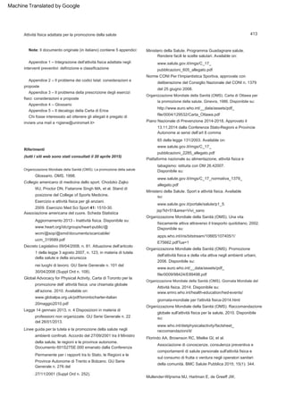 413
Appendice 1 – Integrazione dell'attività fisica adattata negli
interventi preventivi: definizione e classificazione
Appendice 5 – Il decalogo della Carta di Erice
Appendice 4 – Glossario
Appendice 2 – Il problema dei codici Istat: considerazioni e
proposte
Riferimenti
(tutti i siti web sono stati consultati il 20 aprile 2015)
Appendice 3 – Il problema della prescrizione degli esercizi
fisici: considerazioni e proposte
Note: Il documento originale (in italiano) contiene 5 appendici:
Chi fosse interessato ad ottenere gli allegati è pregato di
inviare una mail a <igiene@uniroma4.it>
Disponibile su:
wcm/@sop/@smd/documents/scaricabile/
Organizzazione Mondiale della Sanità (OMS). La promozione della salute
Organizzazione Mondiale della Sanità (OMS). Giornata Mondiale del
nei luoghi di lavoro. GU Serie Generale n. 101 del
30/04/2008 (Suppl Ord n. 108).
pubblicazioni_605_allegato.pdf
Ministero della Salute. Sport e attività fisica. Available
www.salute.gov.it/portale/salute/p1_5.
raccomandazioni/it/
27/11/2001 (Suppl Ord n. 252).
www.emro.who.int/health-education/hed-events/
Esercizio e attività fisica per gli anziani.
65 della legge 131/2003. Available on:
Attività fisica adattata per la promozione della salute
Organizzazione Mondiale della Sanità (OMS). Carta di Ottawa per
la promozione della salute. Ginevra, 1986. Disponibile su:
www.globalpa.org.uk/pdf/torontocharter-italian
20maggio2010.pdf
Organizzazione Mondiale della Sanità (OMS). Una vita
fisicamente attiva attraverso il trasporto quotidiano, 2002.
Piattaforma nazionale su alimentazione, attività fisica e
tabagismo: istituita con DM 26.42007.
www.heart.org/idc/groups/heart-public/@
E75662.pdf?ua=1
www.who.int/dietphysicalactivity/factsheet_
Florindo AA, Brownson RC, Mielke GI, et al.
ucm_319589.pdf
www.salute.gov.it/imgs/C_17_normativa_1379_
Rendere facili le scelte salutari. Available on:
Glossario. OMS, 1998.
www.euro.who.int/__data/assets/pdf_
jsp?id=51&area=Vivi_sano
Piano Nazionale di Prevenzione 2014-2018, Approvato il
13.11.2014 dalla Conferenza Stato-Regioni e Provincie
Autonome ai sensi dell’art 8 comma
Norme CONI Per l’Impiantistica Sportiva, approvate con
deliberazione del Consiglio Nazionale del CONI n. 1379
del 25 giugno 2008.
Collegio americano di medicina dello sport. Chodzko Zajko
WJ, Proctor DN, Fiatarone Singh MA, et al. Stand di
posizione del College of Sports Medicine.
Global Advocacy for Physical Activity, Carta di Toronto per la
promozione dell’ attività fisica: una chiamata globale
all’azione. 2010. Available on:
Attività fisica, 2014. Disponibile su:
su:
file/0009/98424/E89498.pdf
Legge 14 gennaio 2013, n. 4 Disposizioni in materia di
professioni non organizzate. GU Serie Generale n. 22
del 26/01/2013.
www.salute.gov.it/imgs/C_17_
http://www.euro.who.int/__data/assets/pdf_
2009. Esercizio Med Sci Sport 41: 1510-30.
Disponibile su:
giornata-mondiale per l'attività fisica-2014.html
Associazione di conoscenze, consulenza preventiva e
comportamenti di salute personale sull'attività fisica e
sul consumo di frutta o verdura negli operatori sanitari
della comunità. BMC Salute Pubblica 2015; 15(1): 344.
Ministero della Salute. Programma Guadagnare salute.
Mullender-Wijnsma MJ, Hartman E, de Greeff JW,
apps.who.int/iris/bitstream/10665/107405/1/
Associazione americana del cuore. Scheda Statistica
Aggiornamento 2013 - Inattività fisica. Disponibile su:
file/0004/129532/Carta_Ottawa.pdf
pubblicazioni_2285_allegato.pdf
www.salute.gov.it/imgs/C_17_
allegato.pdf
Decreto Legislativo 09/04/2008, n. 81. Attuazione dell’articolo
1 della legge 3 agosto 2007, n. 123, in materia di tutela
della salute e della sicurezza
Linee guida per la tutela e la promozione della salute negli
ambienti confinati. Accordo del 27/09/2001 tra il Ministro
della salute, le regioni e le province autonome.
Documento 601S27SE.000 emanato dalla Conferenza
Permanente per i rapporti tra lo Stato, le Regioni e le
Province Autonome di Trento e Bolzano. GU Serie
Generale n. 276 del
Organizzazione Mondiale della Sanità (OMS). Raccomandazione
globale sull'attività fisica per la salute, 2010. Disponibile
su:
Organizzazione Mondiale della Sanità (OMS). Promozione
dell'attività fisica e della vita attiva negli ambienti urbani,
2006. Disponibile su:
Machine Translated by Google
 