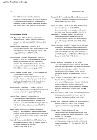 Linee guida dell'Organizzazione Mondiale della Sanità
(OMS) per le acque costiere e dolci: traduzione in italiano
Napoli C, Giampaoli S, Gallè F, Frangella C, et al; & Gruppo
di Lavoro SItI “Scienze Motorie per la Salute (GSMS)”.
Linee Guida dell’Organizzazione Mondiale della Sanità
per la sicurezza dell’acqua negli edifici: traduzione a
cura del Gruppo di Lavoro SItI “Scienze Motorie per la
Salute”. Ig Sanita Pubbl 2012; 68: 613-24.
Liguori G, Gallé F, Valeriani F, Romano Spica V.
Linee guida dell'Organizzazione Mondiale della Sanità
per piscine e ambienti acquatici ricreativi simili:
traduzione italiana del Gruppo di lavoro SItI “Migliorare
la salute e l'attività fisica”. Ig Sanita Pubbl 2009; 65:
507-16.
Romano Spica V, Parlato A, Palumbo D, et al. La promozione
della salute attraverso l'attività fisica: modelli ed
esperienze territoriali. Anna Ig 2008; 20: 179-93.
Gallé F, Valerio G, Di Onofrio V, Mantile G, Bottiglieri R,
Liguori G. L'educazione fisica nella scuola secondaria
superiore italiana: uno studio pilota basato su esperienze
e opinioni di studenti universitari. Sport Sci Salute 2015;
11: 109-16.
AAVV. Il guadagno di Salute attraverso la promozione
dell’Attività Fisica. Evidenze scientifiche e attività di
campo. A cura di G Liguori e GSMS SItI. Roma: SEU,
2014.
Romano Spica V, Privitera G, Buonadonna L, Liguori G &
Gruppo di Lavoro SItI - “Scienze Motorie per la Salute”.
Linee guida per Ambienti acquatici salubri ad uso
ricreativo. Acque costiere ed acque dolci. Quaderni
Sanitari per Scienze Motorie, Vol. 3. Roma: Antonio
Delfino Editore medicina-scienze, giugno 2010.
Pasquarella C, Veronesi L, Napoli C, et al. E i comportamenti
in piscina? Risultati di uno studio multicentrico italiano.
Microchimica J 2014, 112: 190-5.
Napoli C, Amagliani A, Arpesella A, et al; & GSMS.
Brandi G, Sisti M, Paparini A, et al. Piscine e funghi:
un'indagine epidemiologica ambientale negli impianti
natatori indoor italiani. Int J Env Health Res 2007; 17:
197-206.
Linee guida per. Ambienti acquatici salubri ad uso
ricreativo. Piscine ed ambienti acquatici simili. Quaderni
Sanitari per Scienze Motorie, Vol. 2. Roma: Antonio
Delfino Editore medicina scienze, marzo 2009.
Una nuova checklist per la valutazione delle piscine:
uno studio pilota. Microchimica J 2014; 112: 181-5.
a cura della Società di Igiene Medicina Preventiva e
Sanità Pubblica (SItI) Gruppo di Lavoro “Scienze
Sportive per la Salute”. Ig Sanita Pubblico 2011; 67:
351-64.
Il ruolo dell'igienista nella prevenzione e promozione
della salute attraverso l'attività fisica: il contributo del
Gruppo di Lavoro “Scienze del Movimento per la Salute”
della Società Italiana di Igiene. Anna Ig 2015; 27(1):
11-5.
Montuori E, Brandi G, Izzotti A, et al. Educazione e promozione
della salute sessuale attraverso lo sport: spunti di
riflessione. Riv Sessuol Clin 2008; 15(2): 19-35.
Romano Spica V, Sisti M, Schiavano G, et al.
Martone D, Russomando L, Gallé F, et al. Effetti della forma
fisica sulla circonferenza vita in un gruppo di bambini in
età scolare che vivono nel Sud Italia.
Romano-Spica et al.
Romano Spica V, Bonadonna L, Fantuzzi G, et al.
Liguori G, Capelli G, Carraro E, et al. & SItI Working Group
Movement Sciences for Health (GMSH).
Liguori G, Napoli C, Romano Spica V & Gruppo di Lavoro SItI
- “Scienze Motorie per la Salute”.
Carico microbico negli ambienti sportivi indoor: nuovi
problemi di qualità dalla biologia molecolare. It J Sanità
pubblica 2004; 3-4: 89-90.
Bosker RJ, Doolaard S, Visscher C. Lezioni
accademiche fisicamente attive da moderate a vigorose
e impegno accademico in bambini con e senza uno
svantaggio sociale: un disegno sperimentale all'interno
della materia. BMC Salute Pubblica 2015; 15(1): 404.
Sicurezza dell’acqua negli edifici. Traduzione del volume
dell’OMS “Water safety in buildings 2011”. Roma: ISS,
maggio 2012 (Rapporti ISTISAN 12/47).
Pasquarella C, Veronesi L, Napoli C, et al. Piscine e
comportamenti sanitari: i risultati di uno studio
multicentrico italiano sulle abitudini alla doccia tra gli
utenti del sondaggio. Sanità Pubblica 2013; 127(7):
614-9.
Romano Spica V, Giampaoli S, Di Onofrio V, Liguori G.
Sicurezza degli impianti sportivi e formazione dei laureati
in scienze motorie. Anna Ig 2015; 27(1): 3-10.
Sport Sci Salute 2014; 10: 261-7.
Liguori G, Napoli C, Romano Spica V & Gruppo di Lavoro SItI
“Scienze Motorie per la Salute”.
Pubblicazioni GSMS:
414
Machine Translated by Google
 