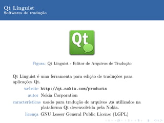 Qt Linguist
Softwares de traduc˜o
                  ¸a




              Figura: Qt Linguist - Editor de Arquivos de Tradu¸ao
                                                               c˜


    Qt Linguist ´ uma ferramenta para edi¸˜o de tradu¸˜es para
                e                        ca          co
    aplica¸˜es Qt.
          co
          website http://qt.nokia.com/products
           autor Nokia Corporation
    caracter´
            ısticas usado para tradu¸˜o de arquivos .ts utilizados na
                                    ca
                   plataforma Qt desenvolvida pela Nokia.
          licen¸a GNU Lesser General Public License (LGPL)
               c
 