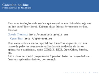 Consulta on-line
Ferramentas de traduc˜o
                    ¸a




    Para uma tradu¸˜o nada melhor que consultar um dicion´rio, seja ele
                     ca                                      a
    on-line ou oﬀ-line (livro). Existem duas ´timas ferramentas on-line,
                                             o
    s˜o elas:
     a
    Google Translate http://translate.google.com
      Open-Tran http://open-tran.eu
    Uma caracter´ ıstica muito especial do Open-Tran ´ que ele tem um
                                                     e
    banco de palavras comumente utilizadas em tradu¸˜es de v´rios
                                                      co        a
    aplicativos e ambientes, como GNOME, KDE, OpenOﬃce, Firefox,
    etc.
    Al´m disso, se vocˆ ´ programador ´ poss´ baixar o banco dados e
      e                 ee               e    ıvel
    fazer um aplicativo desktop, por exemplo.
 