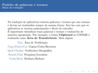 Padr˜o de palavras e termos
    a
Dicas de traduc˜o
              ¸a




    Na tradu¸˜o de aplicativos existem palavras e termos que s˜o comuns
              ca                                                a
    e devem ser traduzidos sempre da mesma forma. Isso faz com que os
    aplicativos se tornem padronizados e f´ceis de entender.
                                          a
    ´
    E importante identiﬁcar essas palavras e termos e traduz´ı-los de
    maneira apropriada. Por exemplo, o termo Clipboard no GNOME ´     e
                      ´
    traduzido como Area de Transferˆncia. Mais alguns:
                                       e
                   ´
             Tray Area de Notiﬁca¸˜o.
                                  ca
    Copy/Paste/Cut Copiar/Colar/Recortar
    Spell Checker Veriﬁcador Ortogr´ﬁco
                                   a
     Search/Find Pesquisar/Localizar
     Undo/Redo Desfazer/Refazer
 
