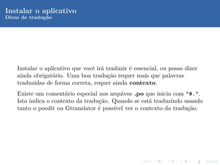 Instalar o aplicativo
Dicas de traduc˜o
              ¸a




    Instalar o aplicativo que vocˆ ir´ traduzir ´ essencial, ou posso dizer
                                 e a            e
    ainda obrigat´rio. Uma boa tradu¸˜o requer mais que palavras
                  o                     ca
    traduzidas de forma correta, requer ainda contexto.
    Existe um coment´rio especial nos arquivos .po que inicia com "#.".
                       a
    Isto indica o contexto da tradu¸˜o. Quando se est´ traduzindo usando
                                   ca                a
    tanto o poedit ou Gtranslator ´ poss´ ver o contexto da tradu¸˜o.
                                   e    ıvel                       ca
 
