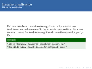 Instalar o aplicativo
Dicas de traduc˜o
              ¸a




    Um contexto bem conhecido ´ o msgid que indica o nome dos
                                e
    tradutores, normalmente ´ a String translator-credits. Para isso
                            e
    escreva o nome dos tradutores seguidos do e-mail e separados por n.
    Ex.:
    exemplo
    "´tila Camurca <camurca.home@gmail.com> n"
     A          ¸
    "Darlildo Lima <darlildo.cefetce@gmail.com>"
 