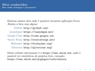 Sites conhecidos
Por onde comecar a procurar?
             ¸




    Existem muitos sites onde ´ poss´ encontrar aplica¸˜es livres.
                               e    ıvel              co
    Abaixo a lista com alguns:
         Github http://github.com/
      Launchpad https://launchpad.net/
    Google Code http://code.google.com
    Source Forge http://sourceforge.net/
       Bitbucket http://bitbucket.org/
       Gitorious http://gitorious.org/

    Outro website interessante ´ o https://www.ohloh.net, onde ´
                                e                              e
    poss´ ver estat´
        ıvel         ısticas de projetos livre, exemplo:
    https://www.ohloh.net/p/gaupol/contributors.
 