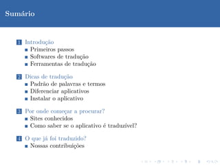 Sum´rio
   a


  1 Introdu¸˜o
           ca
      Primeiros passos
      Softwares de tradu¸˜o
                        ca
      Ferramentas de tradu¸˜o
                           ca

  2 Dicas de tradu¸˜o
                  ca
      Padr˜o de palavras e termos
           a
      Diferenciar aplicativos
      Instalar o aplicativo

  3 Por onde come¸ar a procurar?
                 c
      Sites conhecidos
      Como saber se o aplicativo ´ traduz´
                                 e       ıvel?

  4 O que j´ foi traduzido?
           a
      Nossas contribui¸˜es
                      co
 