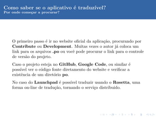 Como saber se o aplicativo ´ traduz´
                           e       ıvel?
Por onde comecar a procurar?
             ¸




    O primeiro passo ´ ir no website oﬁcial da aplica¸˜o, procurando por
                      e                              ca
    Contribute ou Development. Muitas vezes o autor j´ coloca um
                                                            a
    link para os arquivos .po ou vocˆ pode procurar o link para o controle
                                    e
    de vers˜o do projeto.
           a
    Caso o projeto esteja no GitHub, Google Code, ou similar ´ e
    poss´ ver o c´digo fonte diretamento do website e veriﬁcar a
         ıvel      o
    existˆncia de um diret´rio po.
          e               o
    No caso do Launchpad ´ poss´ traduzir usando o Rosetta, uma
                             e     ıvel
    forma on-line de tradu¸˜o, tornando o servi¸o distribuido.
                          ca                   c
 