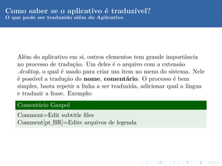 Como saber se o aplicativo ´ traduz´
                           e       ıvel?
O que pode ser traduzido al´m do Aplicativo
                           e




    Al´m do aplicativo em si, outros elementos tem grande importˆncia
       e                                                            a
    no processo de tradu¸ao. Um deles ´ o arquivo com a extens˜o
                          c˜             e                        a
    .desktop, o qual ´ usado para criar um item no menu do sistema. Nele
                     e
    ´ poss´ a tradu¸˜o do nome, coment´rio. O processo ´ bem
    e     ıvel         ca                     a                 e
    simples, basta repetir a linha a ser traduzida, adicionar qual a l´
                                                                      ıngua
    e traduzir a frase. Exemplo:
    Coment´rio Gaupol
          a
    Comment=Edit subtitle ﬁles
    Comment[pt BR]=Edite arquivos de legenda
              ¯
 