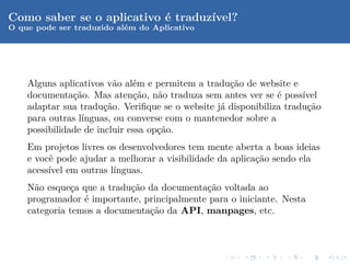 Como saber se o aplicativo ´ traduz´
                           e       ıvel?
O que pode ser traduzido al´m do Aplicativo
                           e




    Alguns aplicativos v˜o al´m e permitem a tradu¸˜o de website e
                          a   e                    ca
    documenta¸˜o. Mas aten¸˜o, n˜o traduza sem antes ver se ´ poss´
               ca             ca    a                          e     ıvel
    adaptar sua tradu¸˜o. Veriﬁque se o website j´ disponibiliza tradu¸˜o
                       ca                        a                    ca
    para outras l´
                 ınguas, ou converse com o mantenedor sobre a
    possibilidade de incluir essa op¸˜o.
                                    ca
    Em projetos livres os desenvolvedores tem mente aberta a boas ideias
    e vocˆ pode ajudar a melhorar a visibilidade da aplica¸˜o sendo ela
         e                                                ca
    acess´ em outras l´
         ıvel           ınguas.
    N˜o esque¸a que a tradu¸˜o da documenta¸˜o voltada ao
      a       c            ca               ca
    programador ´ importante, principalmente para o iniciante. Nesta
                 e
    categoria temos a documenta¸˜o da API, manpages, etc.
                               ca
 
