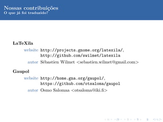 Nossas contribui¸oes
                c˜
O que j´ foi traduzido?
       a




    LaTeXila
          website http://projects.gnome.org/latexila/,
                  http://github.com/swilmet/latexila
            autor S´bastien Wilmet <sebastien.wilmet@gmail.com>
                   e

    Gaupol
          website http://home.gna.org/gaupol/,
                  https://github.com/otsaloma/gaupol
            autor Osmo Salomaa <otsaloma@iki.ﬁ>
 