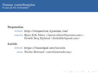 Nossas contribui¸oes
                c˜
O que j´ foi traduzido?
       a




    Stopmotion
        website http://stopmotion.bjoernen.com/
          autores Bjørn Erik Nilsen <bjoern.nilsen@bjoernen.com>,
                  Fredrik Berg Kjølstad <fredrikbk@gmail.com>

    Luciole
          website https://launchpad.net/luciole
            autor Nicolas Bertrand <nico@inattendu.org>
 
