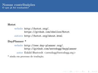 Nossas contribui¸oes
                c˜
O que j´ foi traduzido?
       a




    Hotot
          website http://hotot.org/,
                  https://github.com/shellex/Hotot
          autores http://hotot.org/about.html

    DayPlanner *
          website http://www.day-planner.org/,
                  http://github.com/zerodogg/dayplanner
            autor Eskild Hustvedt <zerodogg@zerodogg.org>
    * ainda em processo de tradu¸ao.
                                c˜
 