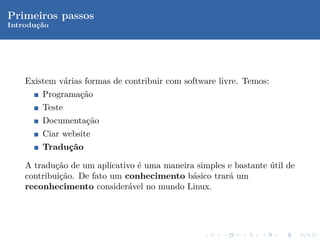Primeiros passos
Introduc˜o
       ¸a




    Existem v´rias formas de contribuir com software livre. Temos:
             a
        Programa¸˜o
                ca
        Teste
        Documenta¸˜o
                 ca
        Ciar website
        Traduc˜o
             ¸a

    A tradu¸˜o de um aplicativo ´ uma maneira simples e bastante util de
            ca                  e                                ´
    contribui¸˜o. De fato um conhecimento b´sico trar´ um
             ca                              a        a
    reconhecimento consider´vel no mundo Linux.
                              a
 