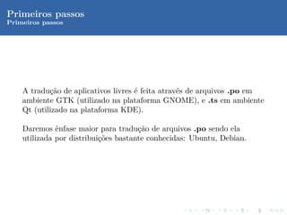 Primeiros passos
Primeiros passos




    A tradu¸˜o de aplicativos livres ´ feita atrav´s de arquivos .po em
            ca                       e            e
    ambiente GTK (utilizado na plataforma GNOME), e .ts em ambiente
    Qt (utilizado na plataforma KDE).

    Daremos ˆnfase maior para tradu¸˜o de arquivos .po sendo ela
              e                       ca
    utilizada por distribui¸˜es bastante conhecidas: Ubuntu, Debian.
                           co
 
