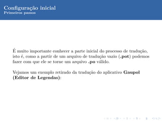 Conﬁgura¸˜o inicial
        ca
Primeiros passos




    ´
    E muito importante conhecer a parte inicial do processo de tradu¸˜o,
                                                                    ca
    isto ´, como a partir de um arquivo de tradu¸˜o vazio (.pot) podemos
         e                                      ca
    fazer com que ele se torne um arquivo .po v´lido.
                                                a

    Vejamos um exemplo retirado da tradu¸˜o do aplicativo Gaupol
                                        ca
    (Editor de Legendas):
 