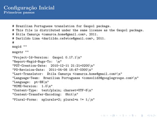 Conﬁgura¸˜o Inicial
        ca
Primeiros passos


    # Brazilian Portuguese translation for Gaupol package.
    # This file is distributed under the same license as the Gaupol package.
    # ´tila Camur¸a <camurca.home@gmail.com>, 2011.
      A          c
    # Darlildo Lima <darlildo.cefetce@gmail.com>, 2011.
    #
    msgid ""
    msgstr ""
    "Project-Id-Version: Gaupol 0.17.1n"
    "Report-Msgid-Bugs-To: n"
    "POT-Creation-Date: 2010-12-11 21:21+0200n"
    "PO-Revision-Date: 2011-04-08 18:47-0300n"
    "Last-Translator: ´tila Camur¸a <camurca.home@gmail.com>n"
                       A         c
    "Language-Team: Brazilian Portuguese <comsolid3@googlegroups.com>n"
    "Language: pt-BRn"
    "MIME-Version: 1.0n"
    "Content-Type: text/plain; charset=UTF-8n"
    "Content-Transfer-Encoding: 8bitn"
    "Plural-Forms: nplurals=2; plural=n != 1;n"
 
