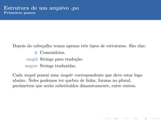 Estrutura de um arquivo .po
Primeiros passos




    Depois do cabe¸alho temos apenas trˆs tipos de estruturas. S˜o elas:
                  c                    e                        a
              # Coment´rios.
                         a
           msgid Strings para tradu¸˜o.
                                   ca
          msgstr Strings traduzidas.

    Cada msgid possui uma msgstr correspondente que deve estar logo
    abaixo. Neles podemos ter quebra de linha, formas no plural,
    parˆmetros que ser˜o substitu´
       a              a          ıdos dinamicamente, entre outros.
 