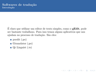 Softwares de tradu¸˜o
                  ca
Introduc˜o
       ¸a




    ´
    E claro que utilizar um editor de texto simples, como o gEdit, pode
    ser bastante trabalhoso. Para isso temos alguns aplicativos que nos
    ajudam no processo de tradu¸˜o. S˜o eles:
                                 ca     a
        poedit (.po)
        Gtranslator (.po)
        Qt Linguist (.ts)
 