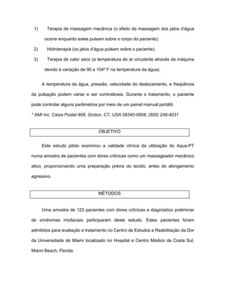 1) Terapia de massagem mecânica (o efeito da massagem dos jatos d água
ocorre enquanto estes pulsam sobre o corpo do paciente).
2) Hidroterapia (os jatos d água pulsam sobre o paciente).
3) Terapia de calor seco (a temperatura do ar circulante através da máquina
devido à variação de 90 a 104º F na temperatura da água).
A temperatura da água, pressão, velocidade do deslocamento, e freqüência
da pulsação podem variar e ser controláveis. Durante o tratamento, o paciente
pode controlar alguns parâmetros por meio de um painel manual portátil.
* AMI Inc. Caixa Postal 808, Groton, CT, USA 06340-0808, (800) 248-4031
OBJETIVO
Este estudo piloto examinou a validade clínica da utilização do Aqua-PT
numa amostra de pacientes com dores crônicas como um massageador mecânico
sêco, proporcionando uma preparação prévia do tecido, antes do alongamento
agressivo.
MÉTODOS
Uma amostra de 123 pacientes com dores crônicas e diagnóstico preliminar
de síndromes miofaciais participaram deste estudo. Estes pacientes foram
admitidos para avaliação e tratamento no Centro de Estudos e Reabilitação da Dor
da Universidade de Miami localizado no Hospital e Centro Médico da Costa Sul,
Miami Beach, Florida.
 