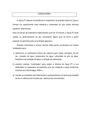 CONCLUSÕES
O Aqua PT oferece conveniência no tratamento de grandes áreas do corpo e
fornece um aquecimento mais tolerável e sustentado do que outras técnicas
(parafina, redemoinho).
Para um tempo de tratamento relativamente curto de 15 minutos, o Aqua PT pode
auxiliar no gerenciamento da dor, fornecendo algum grau de alívio e assim
preparar os pacientes para uma terapia agressiva.
Estudos controlados e provas clínicas estão sendo conduzidos em nossas
instalações para:
1) determinar os parâmetros ótimos da máquina para várias condições de dor
(ex.: pressão da água, temperatura da água, velocidade do jato de água,
freqüência da pulsação de água, e duração do tratamento;
2) conduzir estudos controlados para avaliar a eficácia do Aqua PT e sua
efetividade no tratamento de pacientes com dor miofacial e outras síndromes
incluindo-se a fibromialgia, RSD e;
3) estudar os resultados dos tratamentos e acompanhá-los em termos de redução
da dor e melhoria das funções (ex.: alcance dos movimentos).
 