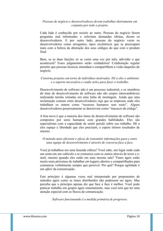 Pessoas de negócio e desenvolvedores devem trabalhar diariamente em
                                conjunto por todo o projeto.

          Cada lado é conhecido por resistir ao outro. Pessoas do negócio fazem
          perguntas mal informadas e solicitam demandas idiotas, dizem os
          desenvolvedores. E por outro lado, pessoas do negócio veem os
          desenvolvedores como arrogantes, tipos excêntricos que se preocupam
          mais com a beleza da abstração dos seus códigos do que com o produto
          final.

          Bem, se as duas facções só se veem uma vez por mês, adivinhe o que
          acontecerá? Esses julgamentos serão verdadeiros! Colaboração regular
          permite que pessoas técnicas entendam e compartilhem a visão daqueles do
          negócio.

          Construa projetos em torno de indivíduos motivados. Dê a eles o ambiente
                 e o suporte necessário e confie neles para fazer o trabalho.

          Desenvolvimento de software não é um processo industrial, e os membros
          do time de desenvolvimento de software não são corpos intercambiáveis
          realizando tarefas roteadas em uma linha de montagem. Ainda que uma
          reclamação comum entre desenvolvedores seja que as empresas onde eles
          trabalham os tratem como “recursos humanos sem rosto”. Alguns
          desenvolvedores pesarosamente se descrevem como “macacos de código”.

          A boa nova é que a maioria dos times de desenvolvimento de software são
          compostos por seres humanos com grandes habilidades. Eles são
          especialistas com a capacidade de sentir paixão sobre seu trabalho. Dê a
          eles espaço e liberdade que eles precisam, e espere ótimos resultados de
          retorno.

           O método mais eficiente e eficaz de transmitir informações para e entre
             uma equipe de desenvolvimento é através de conversa face a face.

          Você já trabalhou em uma fazenda cúbica? Você sabe, um lugar onde cada
          um senta em um cubículo e se comunica com os outros através de texto e e-
          mail, mesmo quando eles estão em uma mesma sala? Times ágeis estão
          muito mais próximos de trabalhar em lugares abertos e compartilhados para
          comunicar verbalmente sempre que possível. Por quê? Porque agilidade é
          um affair da comunicação.

          Este princípio é algumas vezes mal interpretado por proponentes de
          métodos ágeis como se times distribuídos não pudessem ser ágeis. Mas
          perceba que o princípio apenas diz que face a face é melhor. Você pode
          praticar trabalho em grupos ágeis remotamente, mas você terá que ter uma
          atenção especial com os fluxos de comunicação.

                  Software funcionando é a medida primária de progresso.




www.hbueno.com                                                            Página 10
 
