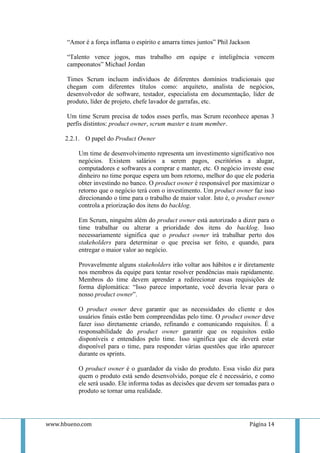 “Amor é a força inflama o espírito e amarra times juntos” Phil Jackson

      “Talento vence jogos, mas trabalho em equipe e inteligência vencem
      campeonatos” Michael Jordan

      Times Scrum incluem indivíduos de diferentes domínios tradicionais que
      chegam com diferentes títulos como: arquiteto, analista de negócios,
      desenvolvedor de software, testador, especialista em documentação, líder de
      produto, líder de projeto, chefe lavador de garrafas, etc.

      Um time Scrum precisa de todos esses perfis, mas Scrum reconhece apenas 3
      perfis distintos: product owner, scrum master e team member.

     2.2.1. O papel do Product Owner

          Um time de desenvolvimento representa um investimento significativo nos
          negócios. Existem salários a serem pagos, escritórios a alugar,
          computadores e softwares a comprar e manter, etc. O negócio investe esse
          dinheiro no time porque espera um bom retorno, melhor do que ele poderia
          obter investindo no banco. O product owner é responsável por maximizar o
          retorno que o negócio terá com o investimento. Um product owner faz isso
          direcionando o time para o trabalho de maior valor. Isto é, o product owner
          controla a priorização dos itens do backlog.

          Em Scrum, ninguém além do product owner está autorizado a dizer para o
          time trabalhar ou alterar a prioridade dos itens do backlog. Isso
          necessariamente significa que o product owner irá trabalhar perto dos
          stakeholders para determinar o que precisa ser feito, e quando, para
          entregar o maior valor ao negócio.

          Provavelmente alguns stakeholders irão voltar aos hábitos e ir diretamente
          nos membros da equipe para tentar resolver pendências mais rapidamente.
          Membros do time devem aprender a redirecionar essas requisições de
          forma diplomática: “Isso parece importante, você deveria levar para o
          nosso product owner”.

          O product owner deve garantir que as necessidades do cliente e dos
          usuários finais estão bem compreendidas pelo time. O product owner deve
          fazer isso diretamente criando, refinando e comunicando requisitos. É a
          responsabilidade do product owner garantir que os requisitos estão
          disponíveis e entendidos pelo time. Isso significa que ele deverá estar
          disponível para o time, para responder várias questões que irão aparecer
          durante os sprints.

          O product owner é o guardador da visão do produto. Essa visão diz para
          quem o produto está sendo desenvolvido, porque ele é necessário, e como
          ele será usado. Ele informa todas as decisões que devem ser tomadas para o
          produto se tornar uma realidade.




www.hbueno.com                                                             Página 14
 