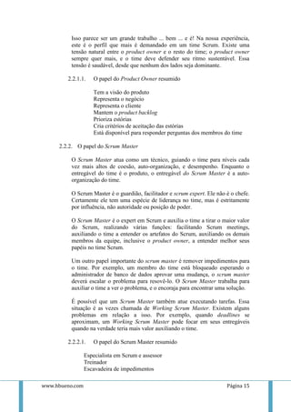 Isso parece ser um grande trabalho ... bem ... e é! Na nossa experiência,
          este é o perfil que mais é demandado em um time Scrum. Existe uma
          tensão natural entre o product owner e o resto do time; o product owner
          sempre quer mais, e o time deve defender seu ritmo sustentável. Essa
          tensão é saudável, desde que nenhum dos lados seja dominante.

        2.2.1.1.    O papel do Product Owner resumido

                    Tem a visão do produto
                    Representa o negócio
                    Representa o cliente
                    Mantem o product backlog
                    Prioriza estórias
                    Cria critérios de aceitação das estórias
                    Está disponível para responder perguntas dos membros do time

     2.2.2. O papel do Scrum Master

          O Scrum Master atua como um técnico, guiando o time para níveis cada
          vez mais altos de coesão, auto-organização, e desempenho. Enquanto o
          entregável do time é o produto, o entregável do Scrum Master é a auto-
          organização do time.

          O Scrum Master é o guardião, facilitador e scrum expert. Ele não é o chefe.
          Certamente ele tem uma espécie de liderança no time, mas é estritamente
          por influência, não autoridade ou posição de poder.

          O Scrum Master é o expert em Scrum e auxilia o time a tirar o maior valor
          do Scrum, realizando várias funções: facilitando Scrum meetings,
          auxiliando o time a entender os artefatos do Scrum, auxiliando os demais
          membros da equipe, inclusive o product owner, a entender melhor seus
          papéis no time Scrum.

          Um outro papel importante do scrum master é remover impedimentos para
          o time. Por exemplo, um membro do time está bloqueado esperando o
          administrador de banco de dados aprovar uma mudança, o scrum master
          deverá escalar o problema para resovê-lo. O Scrum Master trabalha para
          auxiliar o time a ver o problema, e o encoraja para encontrar uma solução.

          É possível que um Scrum Master também atue executando tarefas. Essa
          situação é as vezes chamada de Working Scrum Master. Existem alguns
          problemas em relação a isso. Por exemplo, quando deadlines se
          aproximam, um Working Scrum Master pode focar em seus entregáveis
          quando na verdade teria mais valor auxiliando o time.

        2.2.2.1.    O papel do Scrum Master resumido

                 Especialista em Scrum e assessor
                 Treinador
                 Escavadeira de impedimentos

www.hbueno.com                                                             Página 15
 