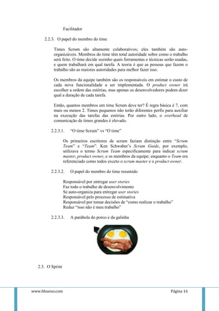 Facilitador

     2.2.3. O papel do membro do time

          Times Scrum são altamente colaborativos; eles também são auto-
          organizáveis. Membros do time têm total autoridade sobre como o trabalho
          será feito. O time decide sozinho quais ferramentas e técnicas serão usadas,
          e quem trabalhará em qual tarefa. A teoria é que as pessoas que fazem o
          trabalho são as maiores autoridades para melhor fazer isso.

          Os membros da equipe também são os responsáveis em estimar o custo de
          cada nova funcionalidade a ser implementada. O product owner irá
          escolher a ordem das estórias, mas apenas os desenvolvedores podem dizer
          qual a duração de cada tarefa.

          Então, quantos membros um time Scrum deve ter? É regra básica é 7, com
          mais ou menos 2. Times pequenos não terão diferentes perfis para auxiliar
          na execução das tarefas das estórias. Por outro lado, o overhead de
          comunicação de times grandes é elevado.

         2.2.3.1.     “O time Scrum” vs “O time”

                  Os primeiros escritores de scrum faziam distinção entre “Scrum
                  Team” e “Team”. Ken Schwaber’s Scrum Guide, por exemplo,
                  utilizava o termo Scrum Team especificamente para indicar scrum
                  master, product owner, e os membros da equipe; enquanto o Team era
                  referenciado como todos exceto o scrum master e o product owner.

         2.2.3.2.     O papel do membro do time resumido

                  Responsável por entregar user stories
                  Faz todo o trabalho de desenvolvimento
                  Se auto-organiza para entregar user stories
                  Responsável pelo processo de estimativa
                  Responsável por tomar decisões de “como realizar o trabalho”
                  Reduz “isso não é meu trabalho”

         2.2.3.3.     A parábola do porco e da galinha




  2.3. O Sprint




www.hbueno.com                                                              Página 16
 