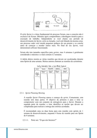 O ciclo Sprint é o ritmo fundamental do processo Scrum, mas o conceito não é
      exclusivo do Scrum. Métodos ágeis compartilham a abordagem iterativa para a
      execução de trabalho. Independente se você chama seu período de
      desenvolvimento de Sprint, ciclo ou iteração, você está falando da mesma coisa:
      um processo onde você morde pequenos pedaços do seu projeto e os conclui
      antes de começar a morder outros mais. No final do seu Sprint, você
      demonstrará software funcionando.

      Scrum não tem tamanho específico para sprints, mas 4 semanas é geralmente
      considerado o máximo e o mais comum é 2 semanas.

      A tabela abaixo mostra as várias reuniões que devem ser escalonadas durante
      uma Sprint de uma semana. Muitos autores chamam as reuniões de cerimônias.




     2.3.1. Sprint Planning Meeting

          A reunião Sprint Planning marca o começo da sprint. Comumente, esta
          reunião tem duas partes. O objetivo da primeira é para o time se
          comprometer com um conjunto de entregáveis para o Sprint. Durante a
          segunda parte da reunião, o time identifica as tarefas que devem ser
          completadas para realizar a entrega das estórias acordadas.

          É recomendado uma ou duas horas para esta reunião com sprints de 1
          semana de desenvolvimento, enquanto 4 horas de reunião para um Sprint
          de 4 semanas.

        2.3.1.1.   Parte um: “O que nós faremos?”



www.hbueno.com                                                             Página 17
 