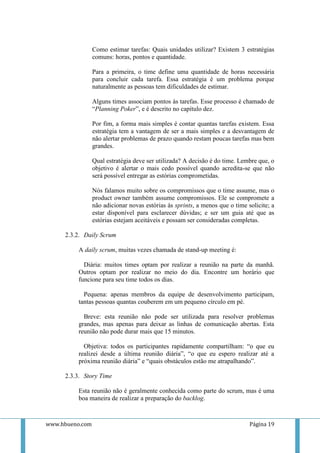 Como estimar tarefas: Quais unidades utilizar? Existem 3 estratégias
                 comuns: horas, pontos e quantidade.

                 Para a primeira, o time define uma quantidade de horas necessária
                 para concluir cada tarefa. Essa estratégia é um problema porque
                 naturalmente as pessoas tem dificuldades de estimar.

                 Alguns times associam pontos às tarefas. Esse processo é chamado de
                 “Planning Poker”, e é descrito no capítulo dez.

                 Por fim, a forma mais simples é contar quantas tarefas existem. Essa
                 estratégia tem a vantagem de ser a mais simples e a desvantagem de
                 não alertar problemas de prazo quando restam poucas tarefas mas bem
                 grandes.

                 Qual estratégia deve ser utilizada? A decisão é do time. Lembre que, o
                 objetivo é alertar o mais cedo possível quando acredita-se que não
                 será possível entregar as estórias comprometidas.

                 Nós falamos muito sobre os compromissos que o time assume, mas o
                 product owner também assume compromissos. Ele se compromete a
                 não adicionar novas estórias às sprints, a menos que o time solicite; a
                 estar disponível para esclarecer dúvidas; e ser um guia até que as
                 estórias estejam aceitáveis e possam ser consideradas completas.

     2.3.2. Daily Scrum

          A daily scrum, muitas vezes chamada de stand-up meeting é:

            Diária: muitos times optam por realizar a reunião na parte da manhã.
          Outros optam por realizar no meio do dia. Encontre um horário que
          funcione para seu time todos os dias.

            Pequena: apenas membros da equipe de desenvolvimento participam,
          tantas pessoas quantas couberem em um pequeno círculo em pé.

            Breve: esta reunião não pode ser utilizada para resolver problemas
          grandes, mas apenas para deixar as linhas de comunicação abertas. Esta
          reunião não pode durar mais que 15 minutos.

            Objetiva: todos os participantes rapidamente compartilham: “o que eu
          realizei desde a última reunião diária”, “o que eu espero realizar até a
          próxima reunião diária” e “quais obstáculos estão me atrapalhando”.

     2.3.3. Story Time

          Esta reunião não é geralmente conhecida como parte do scrum, mas é uma
          boa maneira de realizar a preparação do backlog.



www.hbueno.com                                                                Página 19
 