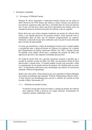 1. Introdução a Agilidade

   1.1. No começo: O Método Cascata

      Winston W. Royce apresentou o tradicional método Cascata em um artigo no
      IEEE WestCom em 1970. Royce não utilizou o termo Cascata, mas descreveu
      um processo sequencial onde cada fase é concluída antes do início da próxima
      fase. O que você não deve saber é que Royce apresentou este modelo como um
      exemplo de processo de desenvolvimento de software a não ser seguido!

      Royce disse que com certeza ninguém conduziria um projeto de software desta
      forma, e em seguida descreveu um processo iterativo, muito parecido com as
      metodologias ágeis de hoje, que ele declarou categoricamente ser superior.
      Entretanto, a descrição do que seria conhecido como Cascata foi muito discutido
      pelos ouvintes da apresentação.

      O evento que transformou o status da abordagem Cascata como o modelo padrão
      e reconhecido para o desenvolvimento de software em empresas foi a adoção
      pelo Departamento de Defesa Americano (DDA). Em 1985 o método Cascata
      foi adotado como padrão oficial para a condução dos projetos do DDA, das
      agências do governo e das empresas contratadas pelo governo.

      Na virada do século XXI, até o governo americano começou a perceber que a
      escolha do método Cascata foi falha. Em 2005, um documento oficial da Nasa
      descrevendo o método dizia: “O modelo padrão Cascata está associado a falha
      ou cancelamento de um grande número de sistemas. Ele também pode ser muito
      caro”. O documento mencionava uma metodologia que parecia ser promissora
      chamada “eXtreme Programming”.

      Quatro anos mais tarde, a Nasa anunciou que seus engenheiros tinham planejado
      sua própria metodologia ágil chamada "Extreme Programming Maestro Style".
      A Nasa utilizou esta metodologia para escrever o software de controle do robô
      enviado a Marte. Interessante, né?

       1.1.1. Definição do método Cascata

           O método Cascata para desenvolvimento e entrega de projetos de software
           para empresas divide o processo em etapas discretas: levantamento de
           requisitos, projeto, codificação e teste.




www.hbueno.com                                                              Página 2
 