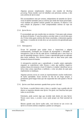 Algumas pessoas simplesmente chamam esta reunião de Backlog
          grooming. Nesta reunião você irá trabalhar com próximas estórias, e não
          com estórias do Sprint atual.

          Nós recomendamos uma por semana, independente do tamanho do Sprint.
          Você irá definir tamanhos para as estórias que ainda não foram priorizadas.
          Você também irá quebrar estórias grandes em menores. O objetivo é ter
          uma coleção de pequenas e bem compreendidas estórias no topo do
          backlog.

     2.3.4. Sprint Review

          É recomendado que esta reunião dure no máximo 1 hora para cada semana
          de desenvolvimento. É uma boa prática convidar todos os envolvidos para
          ela. O time relata quais estórias não foram concluídas, e demonstra aquelas
          que foram. A reunião de revisão deve ser um exercício de aprendizado para
          todos.

     2.3.5. Retrospectiva

          Scrum foi projetado para ajudar times a inspecionar e adaptar
          continuamente, resultando em evolução do desempenho e felicidade. A
          retrospectiva, feita ao fim de cada Sprint, é dedicada para o time focar no
          que foi aprendido durante a Sprint, e como o aprendizado pode ser aplicado
          para trazer melhoria. Nós recomendamos uma ou duas horas para cada
          semana de desenvolvimento.

          A retrospectiva permite que o aprendizado e insights sejam capturados
          enquanto as experiências estão frescas e antes que padrões negativos
          tenham chance de tomarem o local. O objetivo é simples: identificar um ou
          talvez duas coisas específicas a melhorar, e criar um plano de ação para
          implementar as mudanças.

          Algumas pessoas novas no scrum já experimentaram sessões tradicionais
          de lições aprendidas. Essas ocorrem no fim de um longo projeto, e
          geralmente geral longas listas que são esquecidas tão cedo quanto o fim da
          reunião.

     2.3.6. Sprints com finais anormais: quando bons sprints vão mal

          Em Scrum, o acordo básico entre o time e a gestão é que a gestão não irá
          alterar os requisitos durante uma Sprint. Em geral, isso funciona bem para
          todos os envolvidos.

          Entretanto, pode ocorrer algo que invalide tudo dentro de uma Sprint.
          Nesses casos raros, o product owner pode propor um final anormal de
          Sprint.

          Mesmo quando uma Sprint acaba cedo, você deverá ter um review da
          Sprint se tiverem estórias completas e podem ser entregues.

www.hbueno.com                                                             Página 20
 