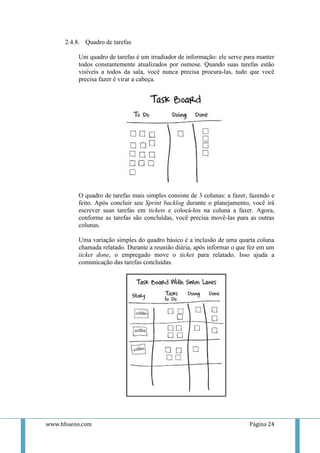 2.4.8. Quadro de tarefas

          Um quadro de tarefas é um irradiador de informação: ele serve para manter
          todos constantemente atualizados por osmose. Quando suas tarefas estão
          visíveis a todos da sala, você nunca precisa procura-las, tudo que você
          precisa fazer é virar a cabeça.




          O quadro de tarefas mais simples consiste de 3 colunas: a fazer, fazendo e
          feito. Após concluir seu Sprint backlog durante o planejamento, você irá
          escrever suas tarefas em tickets e colocá-los na coluna a fazer. Agora,
          conforme as tarefas são concluídas, você precisa movê-las para as outras
          colunas.

          Uma variação simples do quadro básico é a inclusão de uma quarta coluna
          chamada relatado. Durante a reunião diária, após informar o que fez em um
          ticket done, o empregado move o ticket para relatado. Isso ajuda a
          comunicação das tarefas concluídas.




www.hbueno.com                                                            Página 24
 