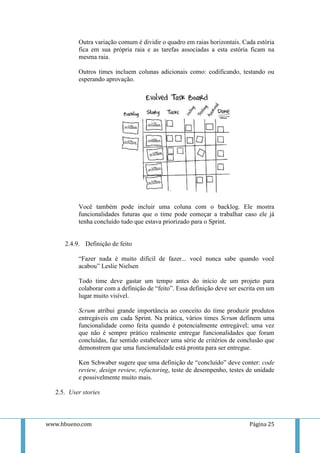 Outra variação comum é dividir o quadro em raias horizontais. Cada estória
          fica em sua própria raia e as tarefas associadas a esta estória ficam na
          mesma raia.

          Outros times incluem colunas adicionais como: codificando, testando ou
          esperando aprovação.




          Você também pode incluir uma coluna com o backlog. Ele mostra
          funcionalidades futuras que o time pode começar a trabalhar caso ele já
          tenha concluído tudo que estava priorizado para o Sprint.


     2.4.9. Definição de feito

          “Fazer nada é muito difícil de fazer... você nunca sabe quando você
          acabou” Leslie Nielsen

          Todo time deve gastar um tempo antes do início de um projeto para
          colaborar com a definição de “feito”. Essa definição deve ser escrita em um
          lugar muito visível.

          Scrum atribui grande importância ao conceito do time produzir produtos
          entregáveis em cada Sprint. Na prática, vários times Scrum definem uma
          funcionalidade como feita quando é potencialmente entregável; uma vez
          que não é sempre prático realmente entregar funcionalidades que foram
          concluídas, faz sentido estabelecer uma série de critérios de conclusão que
          demonstrem que uma funcionalidade está pronta para ser entregue.

          Ken Schwaber sugere que uma definição de “concluído” deve conter: code
          review, design review, refactoring, teste de desempenho, testes de unidade
          e possivelmente muito mais.

  2.5. User stories



www.hbueno.com                                                             Página 25
 