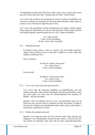 “Computadores tornam mais fácil fazer várias coisas, mas a maioria das coisas
      que eles tornam mais fácil fazer não precisam ser feitas” Andy Rooney

      User stories são os blocos de construção do product backlog. Combinado com
      conversas e critérios de aceitação, eles são uma forma eficiente e efetiva para os
      product owners fornecerem requisitos para o time.

      User stories são geralmente escritas manualmente em cartões, embora alguns
      times optem por ferramentas de software para gravá-los. Muitos times utilizam
      um formato popular e particular para um user story. Segue um modelo:

                                    As a <type of user>
                                 I want <to do something>
                              So that <some value is created>

     2.5.1. Variações do tema

          O formato acima coloca o foco no usuário; eles são listados primeiro.
          Alguns times preferem mover o foco para o objetivo ou valor, então eles
          mudam a ordem para isso.

          Foco no objetivo

                                In order to <achieve some goal>
                                      As a <type of user>
                                   I want <to do something>

          Foco no valor

                                 In order to <create some value>
                                       As a <type of user>
                                    I want <to do something>

     2.5.2. A user story é um ticket para uma conversa

          User stories não são requisitos completos ou especificações; eles são
          espaços reservados. Eles contem informação suficiente para lembrar o time
          que existe algo a ser feito, mas nós intencionalmente não entramos no
          detalhe... até que necessário.

          Quando o time vai elaborar uma user story, nós preferimos fazer isso na
          forma de uma conversa entre os membros do time envolvidos. O objetivo
          da conversa é chegar a um entendimento único sobre o que a estória trata, e
          exatamente o que precisa ser feito.

     2.5.3. Critério de aceitação torna real

          Quando você chega ao ponto de uma conversa onde todos pensam que
          chegaram a um entendimento comum de uma estória, é hora de escrever
          um critério de aceitação. Gere uma lista de testes aprovado/reprovado,

www.hbueno.com                                                                Página 26
 