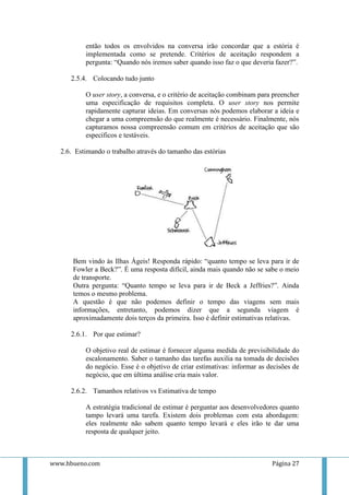 então todos os envolvidos na conversa irão concordar que a estória é
          implementada como se pretende. Critérios de aceitação respondem a
          pergunta: “Quando nós iremos saber quando isso faz o que deveria fazer?”.

     2.5.4. Colocando tudo junto

          O user story, a conversa, e o critério de aceitação combinam para preencher
          uma especificação de requisitos completa. O user story nos permite
          rapidamente capturar ideias. Em conversas nós podemos elaborar a ideia e
          chegar a uma compreensão do que realmente é necessário. Finalmente, nós
          capturamos nossa compreensão comum em critérios de aceitação que são
          específicos e testáveis.

  2.6. Estimando o trabalho através do tamanho das estórias




      Bem vindo às Ilhas Ágeis! Responda rápido: “quanto tempo se leva para ir de
      Fowler a Beck?”. É uma resposta difícil, ainda mais quando não se sabe o meio
      de transporte.
      Outra pergunta: “Quanto tempo se leva para ir de Beck a Jeffries?”. Ainda
      temos o mesmo problema.
      A questão é que não podemos definir o tempo das viagens sem mais
      informações, entretanto, podemos dizer que a segunda viagem é
      aproximadamente dois terços da primeira. Isso é definir estimativas relativas.

     2.6.1. Por que estimar?

          O objetivo real de estimar é fornecer alguma medida de previsibilidade do
          escalonamento. Saber o tamanho das tarefas auxilia na tomada de decisões
          do negócio. Esse é o objetivo de criar estimativas: informar as decisões de
          negócio, que em última análise cria mais valor.

     2.6.2. Tamanhos relativos vs Estimativa de tempo

          A estratégia tradicional de estimar é perguntar aos desenvolvedores quanto
          tampo levará uma tarefa. Existem dois problemas com esta abordagem:
          eles realmente não sabem quanto tempo levará e eles irão te dar uma
          resposta de qualquer jeito.



www.hbueno.com                                                             Página 27
 