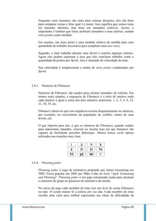 Enquanto seres humanos são ruins para estimar durações, eles são bons
          para comparar coisas e falar qual é a maior. Isso significa que somos ruins
          em tamanho absoluto, mas bons em tamanhos relativos. Assim, o
          importante é lembrar que times atribuem tamanhos a suas estórias, usando
          story points como unidade.

          Em resumo, um story point é uma unidade relativa de medida para uma
          quantidade de trabalho necessário para completar uma user story.

          Segundo, o time trabalha durante uma Sprint e conclui algumas estórias.
          Agora eles podem expressar a taxa que eles concluem trabalho como a
          quantidade de pontos por Sprint. Isso é chamado de velocidade do time.

          Sua velocidade é simplesmente a média de story points completados por
          Sprint.



     2.6.3. Números de Fibonacci

          Números de Fibonacci são usados para estimar tamanhos de estórias. Em
          termos mais simples, a sequencia de Fibonacci é a série de inteiros onde
          cada número é igual a soma dos dois números anteriores: 1, 2, 3, 5, 8, 13,
          21, 34, 55, etc.

          Fibonacci observou que esta sequência ocorria frequentemente na natureza,
          por exemplo, no crescimento da população de coelhos, ramos de uma
          árvore, etc.

          O que importa para nós, é que os números de Fibonacci, quando usados
          para representar tamanho, crescem na mesma taxa em que humanos são
          capazes de facilmente perceber diferenças. Abaixo temos cards típicos
          utilizados nas reuniões story time.




     2.6.4. Planning poker

          Planning poker é jogo de estimativa projetado por James Grennning em
          2002. Ficou popular em 2005 por Mike Cohn no livro “Agile Estimating
          and Planning”. Planning poker é um jogo estruturado usado para alcançar
          o consenso do grupo no processo de estimativa de tarefas.

          No início do jogo cada membro do time tem um deck de cartas Fibonacci
          na mão. O scrum máster lê a estória em voz alta. Cada membro do time
          escolhe uma carta para melhor representar seu chute de dificuldade da


www.hbueno.com                                                             Página 28
 
